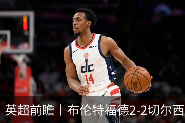 英超前瞻丨布伦特福德2-2切尔西：锋线猛将缺阵，龙哥战术遇难题